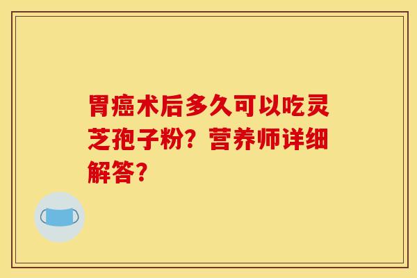 胃癌术后多久可以吃灵芝孢子粉?营养师详细解答?