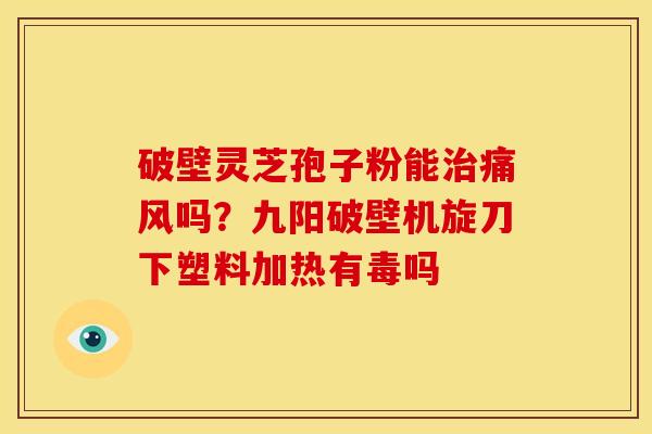 破壁灵芝孢子粉能治痛风吗？九阳破壁机旋刀下塑料加热有毒吗