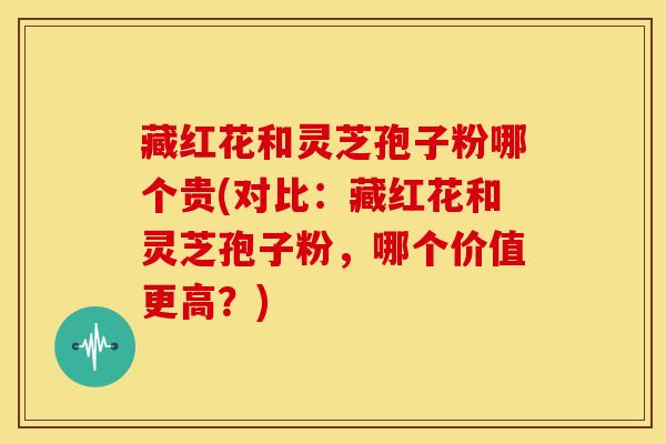 藏红花和灵芝孢子粉哪个贵(对比:藏红花和灵芝孢子粉,哪个价值更高?)