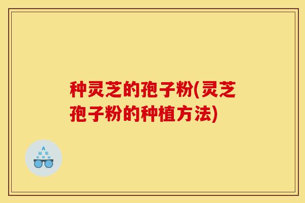 种灵芝的孢子粉(灵芝孢子粉的种植方法)