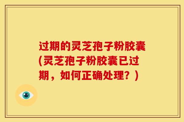 过期的灵芝孢子粉胶囊(灵芝孢子粉胶囊已过期，如何正确处理？)