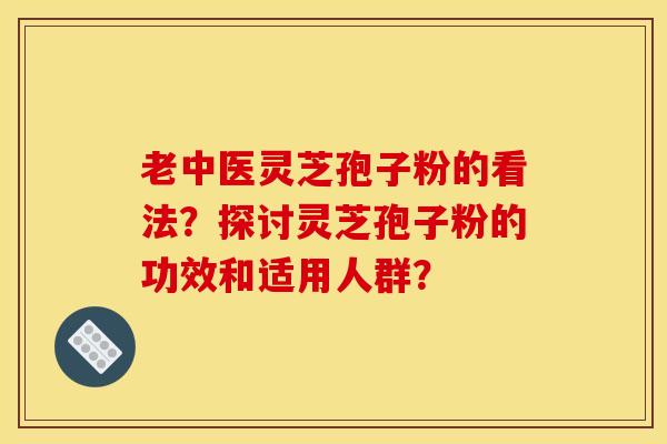 老中医灵芝孢子粉的看法?探讨灵芝孢子粉的功效和适用人群?