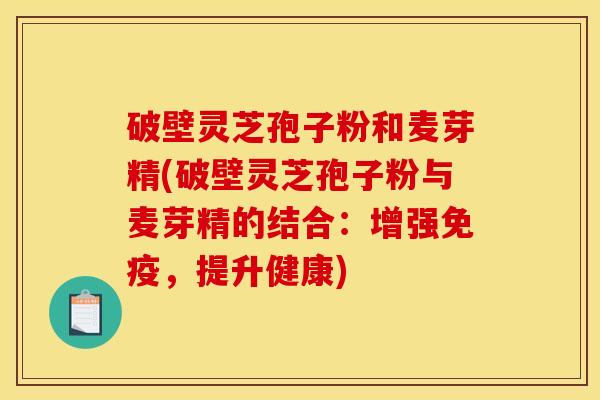 破壁灵芝孢子粉和麦芽精(破壁灵芝孢子粉与麦芽精的结合:增强免疫,提升健康)