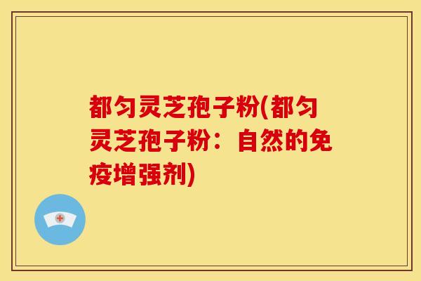 都匀灵芝孢子粉(都匀灵芝孢子粉:自然的免疫增强剂)