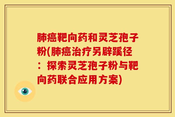 肺癌靶向药和灵芝孢子粉(肺癌治疗另辟蹊径:探索灵芝孢子粉与靶向药联合应用方案)