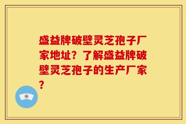 盛益牌破壁灵芝孢子厂家地址?了解盛益牌破壁灵芝孢子的生产厂家?