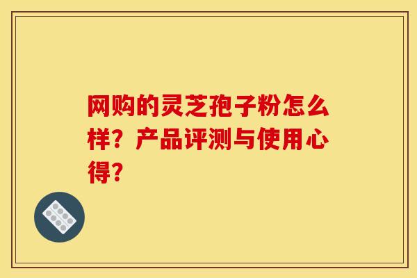 网购的灵芝孢子粉怎么样?产品评测与使用心得?