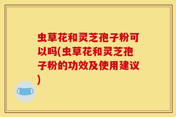 虫草花和灵芝孢子粉可以吗(虫草花和灵芝孢子粉的功效及使用建议)