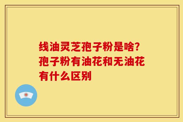 线油灵芝孢子粉是啥?孢子粉有油花和无油花有什么区别