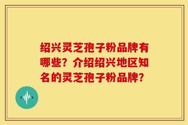 绍兴灵芝孢子粉品牌有哪些?介绍绍兴地区知名的灵芝孢子粉品牌?