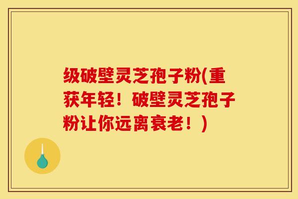 级破壁灵芝孢子粉(重获年轻!破壁灵芝孢子粉让你远离衰老!)