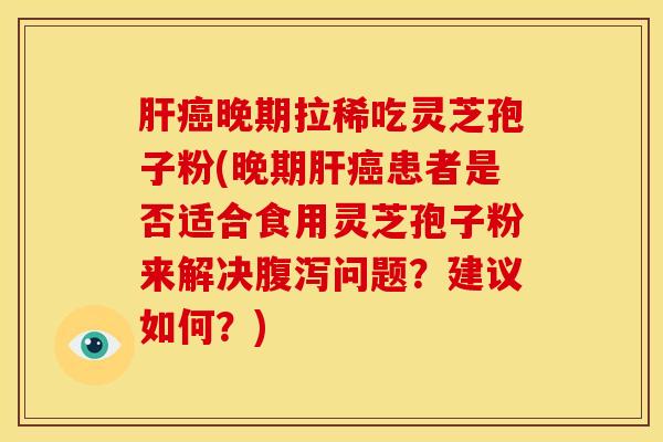 肝癌晚期拉稀吃灵芝孢子粉(晚期肝癌患者是否适合食用灵芝孢子粉来解决腹泻问题？建议如何？)