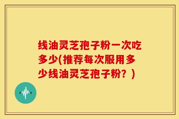线油灵芝孢子粉一次吃多少(推荐每次服用多少线油灵芝孢子粉？)