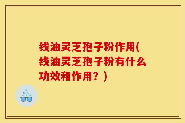 线油灵芝孢子粉作用(线油灵芝孢子粉有什么功效和作用?)
