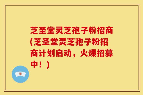 芝圣堂灵芝孢子粉招商(芝圣堂灵芝孢子粉招商计划启动，火爆招募中！)