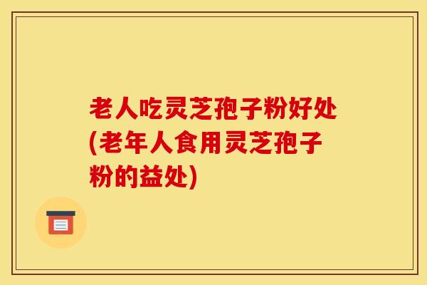 老人吃灵芝孢子粉好处(老年人食用灵芝孢子粉的益处)
