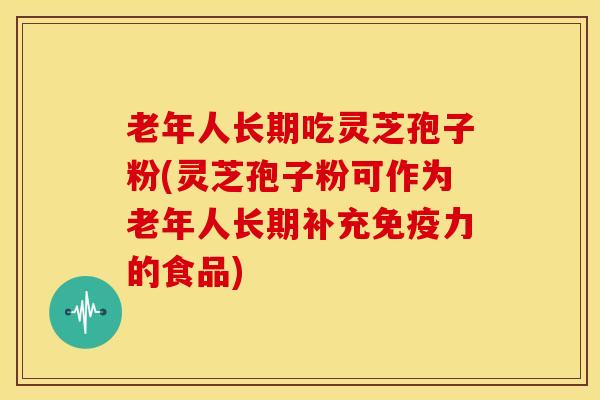 老年人长期吃灵芝孢子粉(灵芝孢子粉可作为老年人长期补充免疫力的食品)