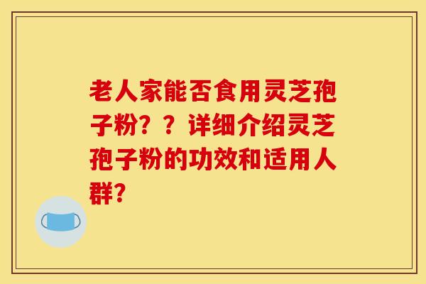 老人家能否食用灵芝孢子粉？？详细介绍灵芝孢子粉的功效和适用人群？