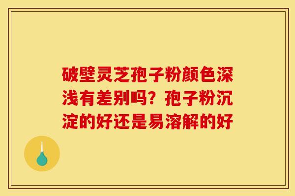 破壁灵芝孢子粉颜色深浅有差别吗?孢子粉沉淀的好还是易溶解的好