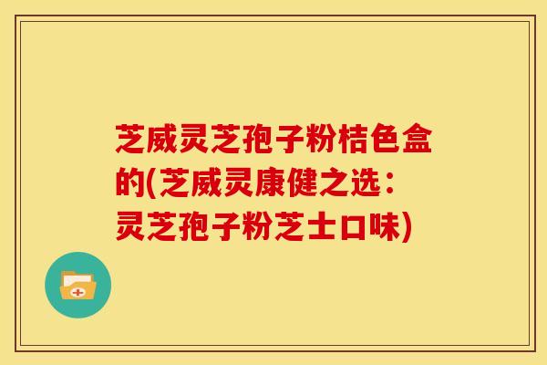 芝威灵芝孢子粉桔色盒的(芝威灵康健之选：灵芝孢子粉芝士口味)