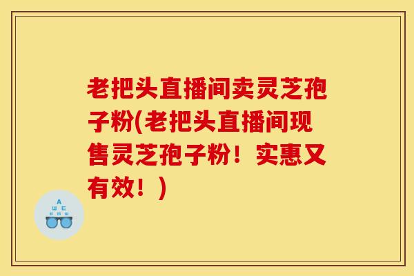 老把头直播间卖灵芝孢子粉(老把头直播间现售灵芝孢子粉!实惠又有效!)