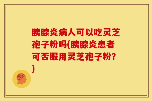胰腺炎病人可以吃灵芝孢子粉吗(胰腺炎患者可否服用灵芝孢子粉?)