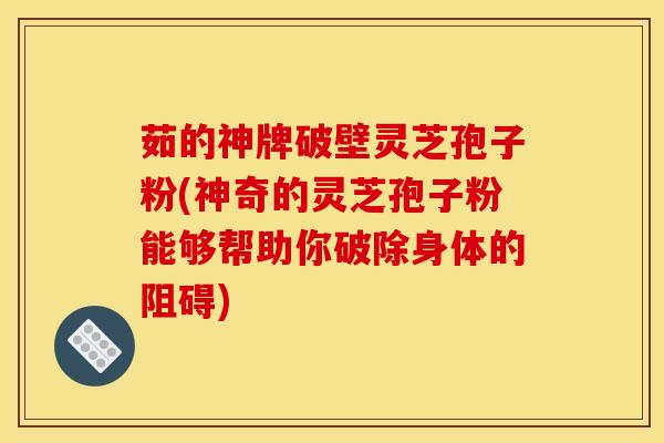 茹的神牌破壁灵芝孢子粉(神奇的灵芝孢子粉能够帮助你破除身体的阻碍)