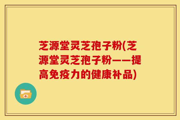 芝源堂灵芝孢子粉(芝源堂灵芝孢子粉——提高免疫力的健康补品)