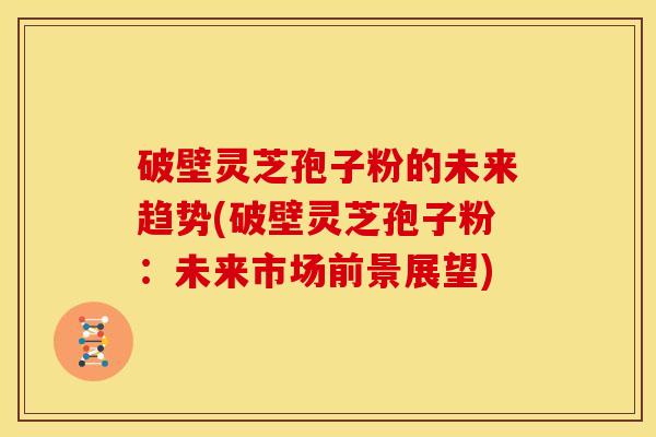 破壁灵芝孢子粉的未来趋势(破壁灵芝孢子粉:未来市场前景展望)