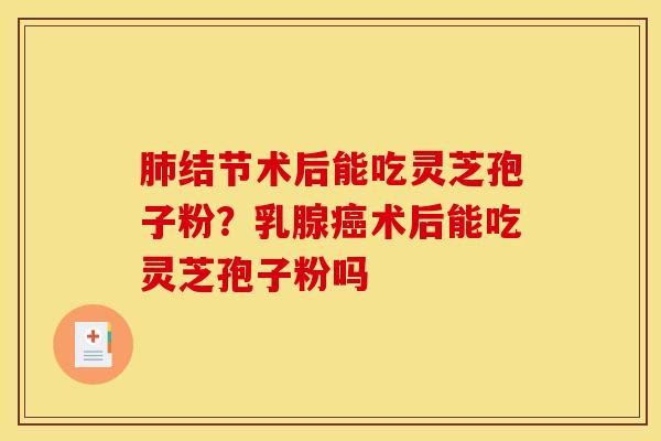 肺结节术后能吃灵芝孢子粉?乳腺癌术后能吃灵芝孢子粉吗