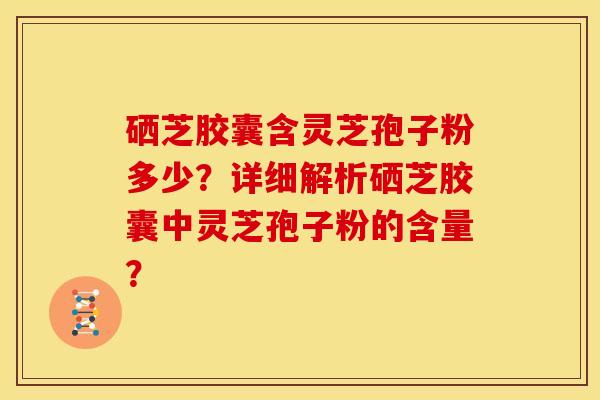 硒芝胶囊含灵芝孢子粉多少？详细解析硒芝胶囊中灵芝孢子粉的含量？