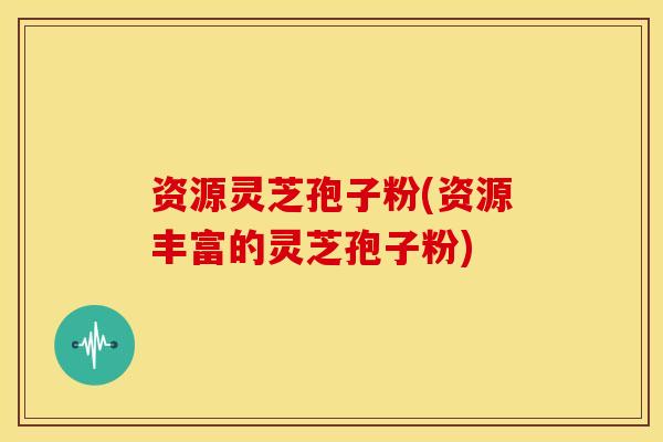 资源灵芝孢子粉(资源丰富的灵芝孢子粉)