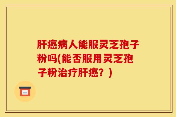 肝癌病人能服灵芝孢子粉吗(能否服用灵芝孢子粉治疗肝癌?)