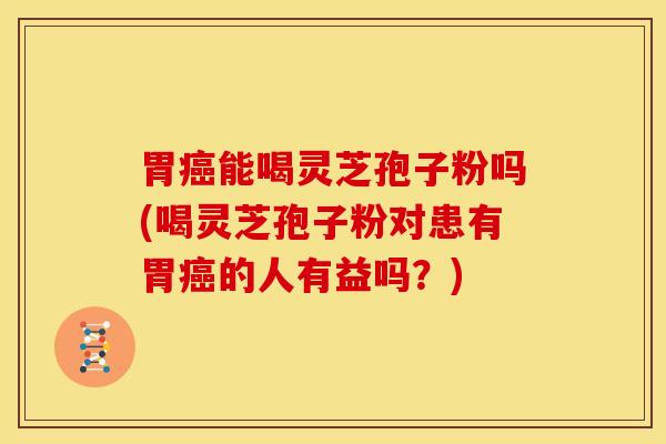 胃癌能喝灵芝孢子粉吗(喝灵芝孢子粉对患有胃癌的人有益吗?)