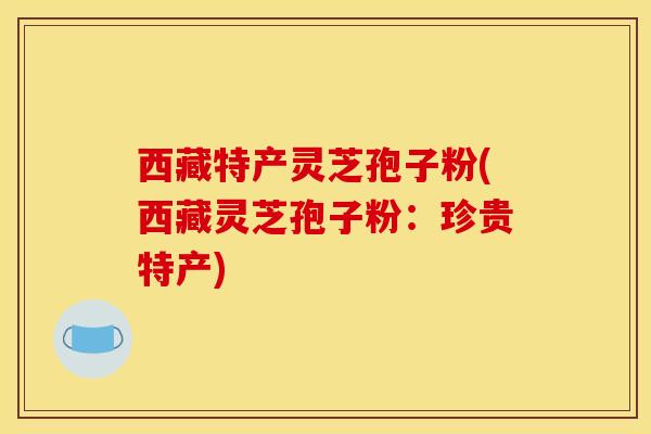 西藏特产灵芝孢子粉(西藏灵芝孢子粉：珍贵特产)