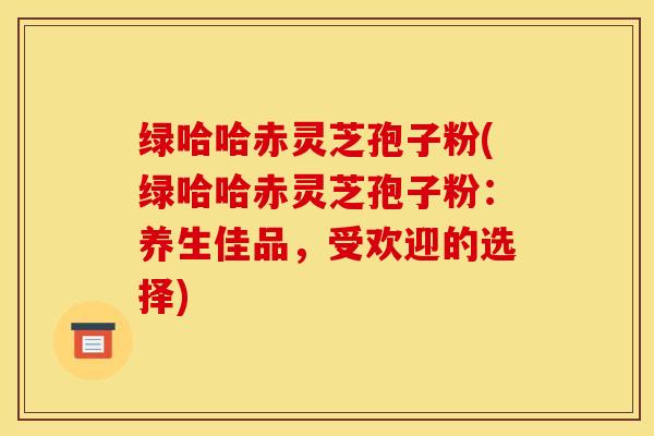 绿哈哈赤灵芝孢子粉(绿哈哈赤灵芝孢子粉：养生佳品，受欢迎的选择)