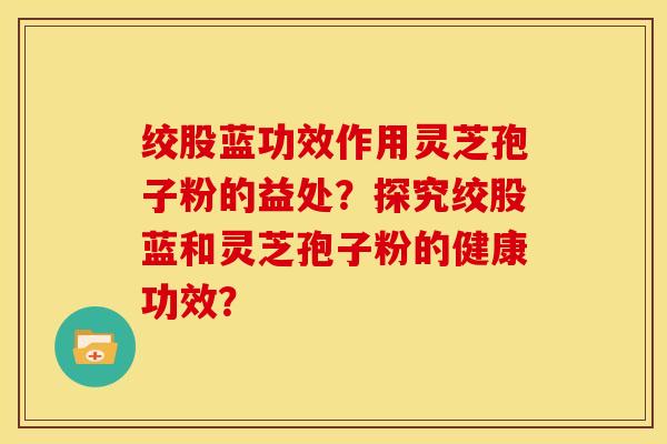 绞股蓝功效作用灵芝孢子粉的益处?探究绞股蓝和灵芝孢子粉的健康功效?