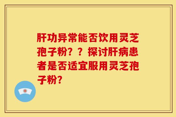肝功异常能否饮用灵芝孢子粉??探讨肝病患者是否适宜服用灵芝孢子粉?