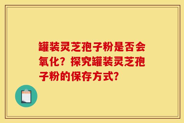 罐装灵芝孢子粉是否会氧化?探究罐装灵芝孢子粉的保存方式?