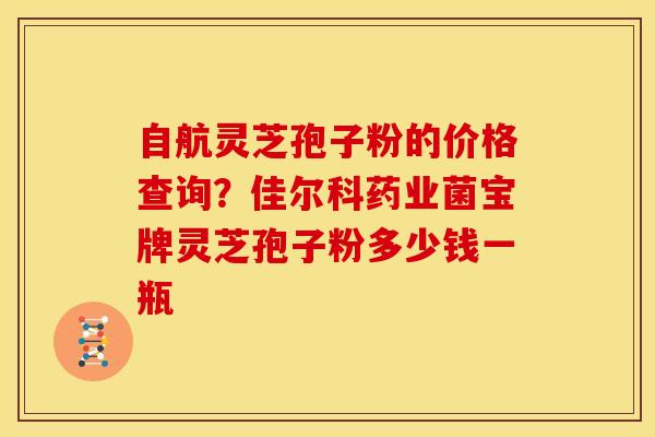 自航灵芝孢子粉的价格查询?佳尔科药业菌宝牌灵芝孢子粉多少钱一瓶