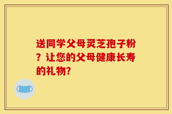 送同学父母灵芝孢子粉?让您的父母健康长寿的礼物?