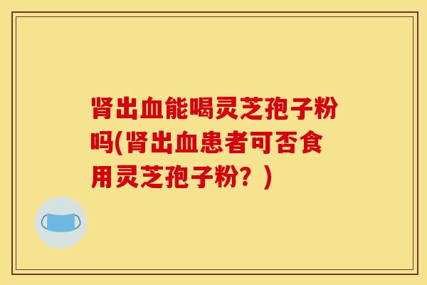 肾出血能喝灵芝孢子粉吗(肾出血患者可否食用灵芝孢子粉？)
