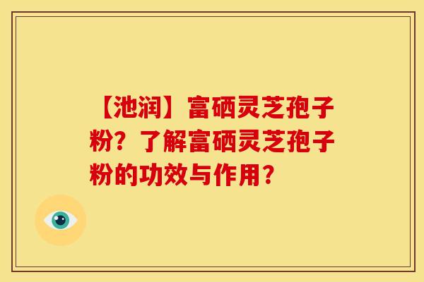 【池润】富硒灵芝孢子粉？了解富硒灵芝孢子粉的功效与作用？