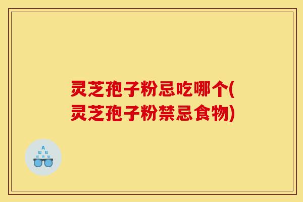 灵芝孢子粉忌吃哪个(灵芝孢子粉禁忌食物)