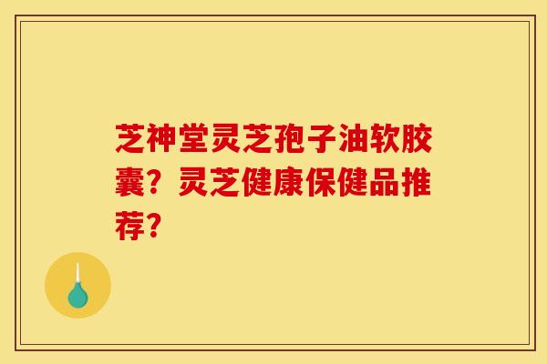 芝神堂灵芝孢子油软胶囊?灵芝健康保健品推荐?