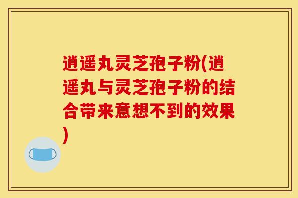 逍遥丸灵芝孢子粉(逍遥丸与灵芝孢子粉的结合带来意想不到的效果)