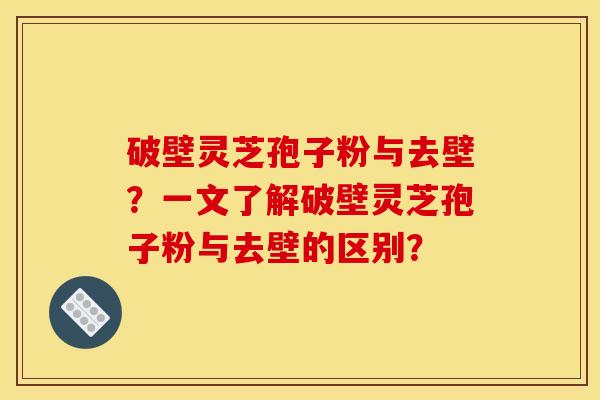 破壁灵芝孢子粉与去壁?一文了解破壁灵芝孢子粉与去壁的区别?
