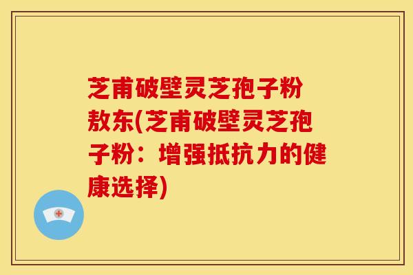 芝甫破壁灵芝孢子粉 敖东(芝甫破壁灵芝孢子粉:增强抵抗力的健康选择)