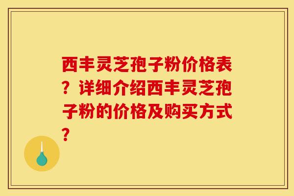 西丰灵芝孢子粉价格表?详细介绍西丰灵芝孢子粉的价格及购买方式?