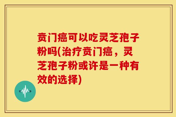 贲门癌可以吃灵芝孢子粉吗(治疗贲门癌，灵芝孢子粉或许是一种有效的选择)